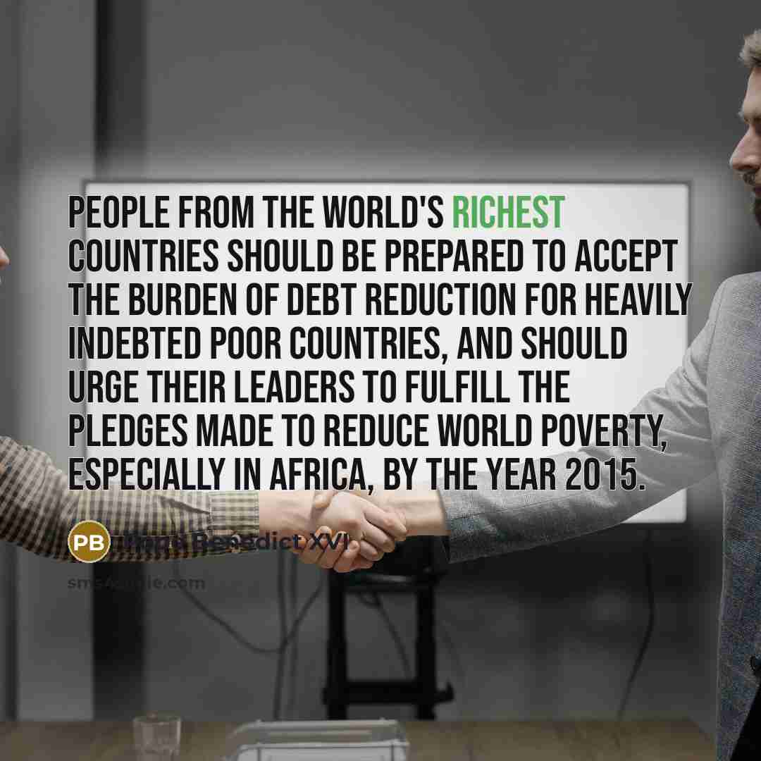 “People from the world's richest countries should be prepared to accept the burden of debt reduction for heavily indebted poor countries, and should urge their leaders to fulfill the pledges made to reduce world poverty, especially in Africa, by the year 2015.” quote by Pope Benedict XVI