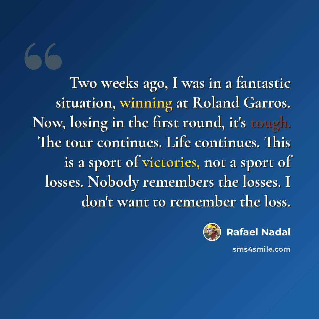 “Two weeks ago, I was in a fantastic situation, winning at Roland Garros. Now, losing in the first round, it's tough. The tour continues. Life continues. This is a sport of victories, not a sport of losses. Nobody remembers the losses. I don't want to remember the loss.” quote by Rafael Nadal