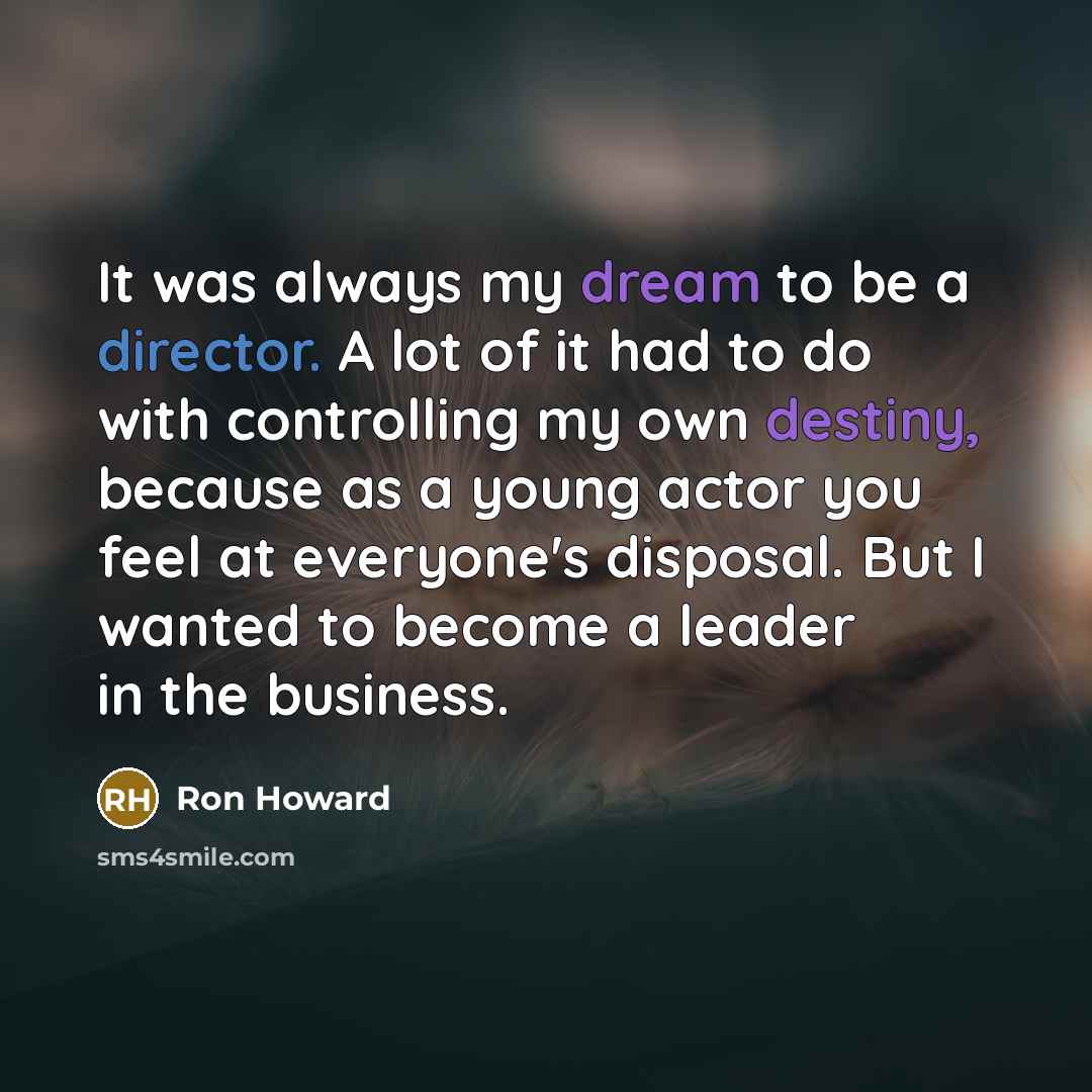 “It was always my dream to be a director. A lot of it had to do with controlling my own destiny, because as a young actor you feel at everyone's disposal. But I wanted to become a leader in the business.” quote by Ron Howard