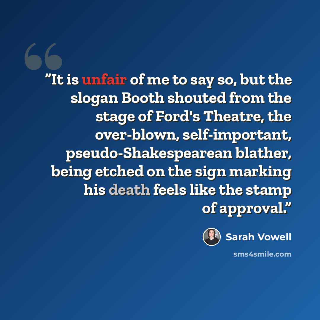“It is unfair of me to say so, but the slogan Booth shouted from the stage of Ford's Theatre, the over-blown, self-important, pseudo-Shakespearean blather, being etched on the sign marking his death feels like the stamp of approval.” quote by Sarah Vowell