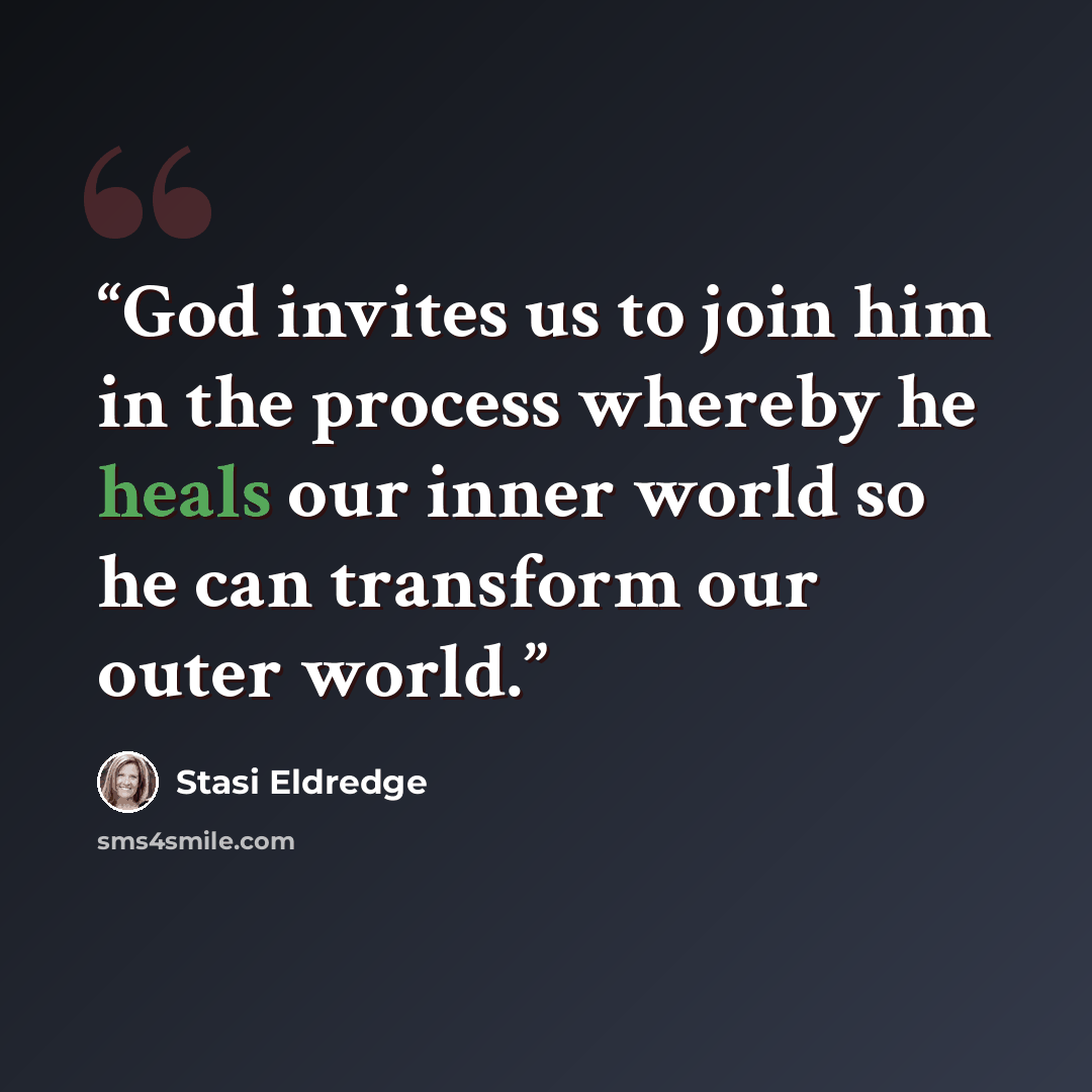 “God invites us to join him in the process whereby he heals our inner world so he can transform our outer world.” quote by Stasi Eldredge
