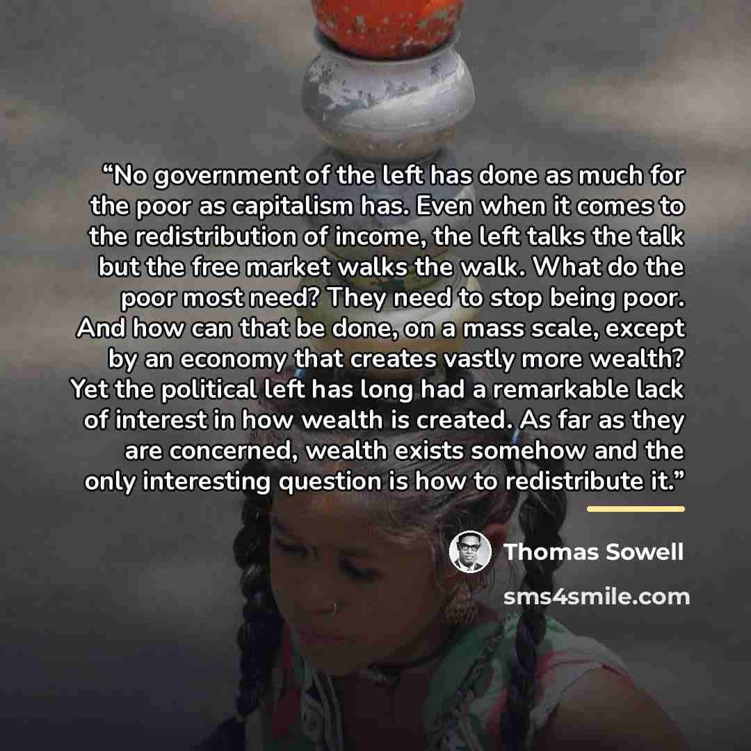 “No government of the left has done as much for the poor as capitalism has. Even when it comes to the redistribution of income, the left talks the talk but the free market walks the walk. What do the poor most need? They need to stop being poor. And how can that be done, on a mass scale, except by…” quote by Thomas Sowell