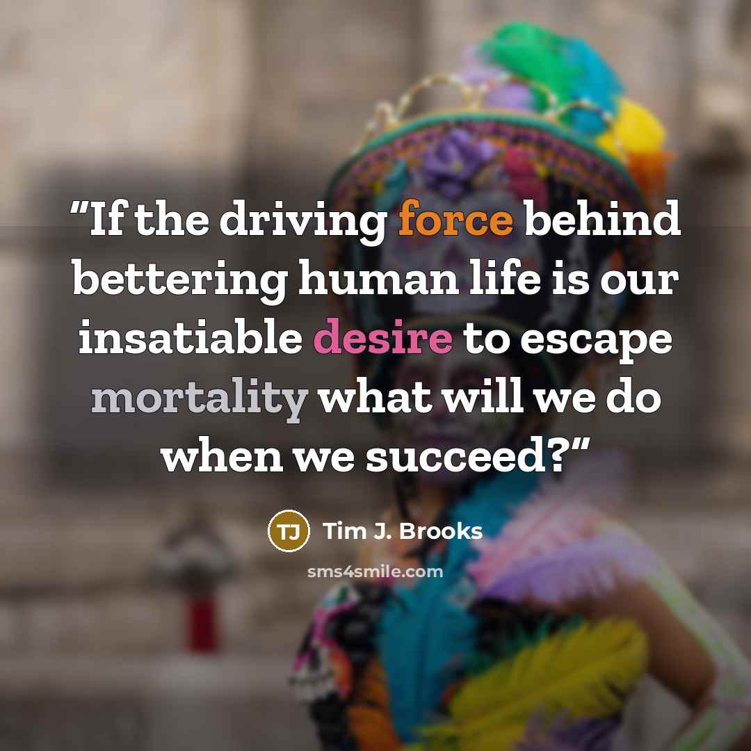 “If the driving force behind bettering human life is our insatiable desire to escape mortality what will we do when we succeed?” quote by Tim J. Brooks