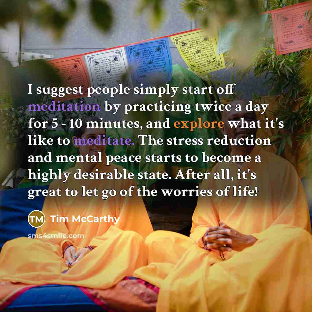 “I suggest people simply start off meditation by practicing twice a day for 5 - 10 minutes, and explore what it's like to meditate. The stress reduction and mental peace starts to become a highly desirable state. After all, it's great to let go of the worries of life!” quote by Tim McCarthy