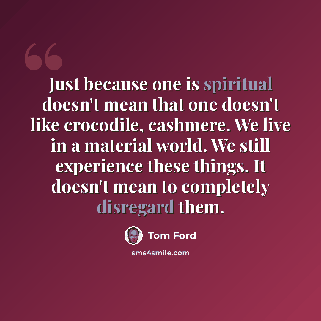 “Just because one is spiritual doesn't mean that one doesn't like crocodile, cashmere. We live in a material world. We still experience these things. It doesn't mean to completely disregard them.” quote by Tom Ford