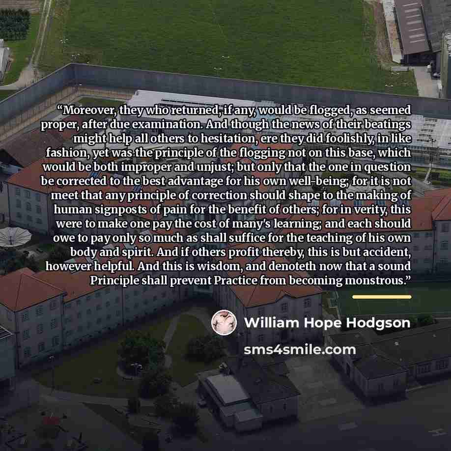 “Moreover, they who returned, if any, would be flogged, as seemed proper, after due examination. And though the news of their beatings might help all others to hesitation, ere they did foolishly, in like fashion, yet was the principle of the flogging not on this base, which would be both improper…” quote by William Hope Hodgson