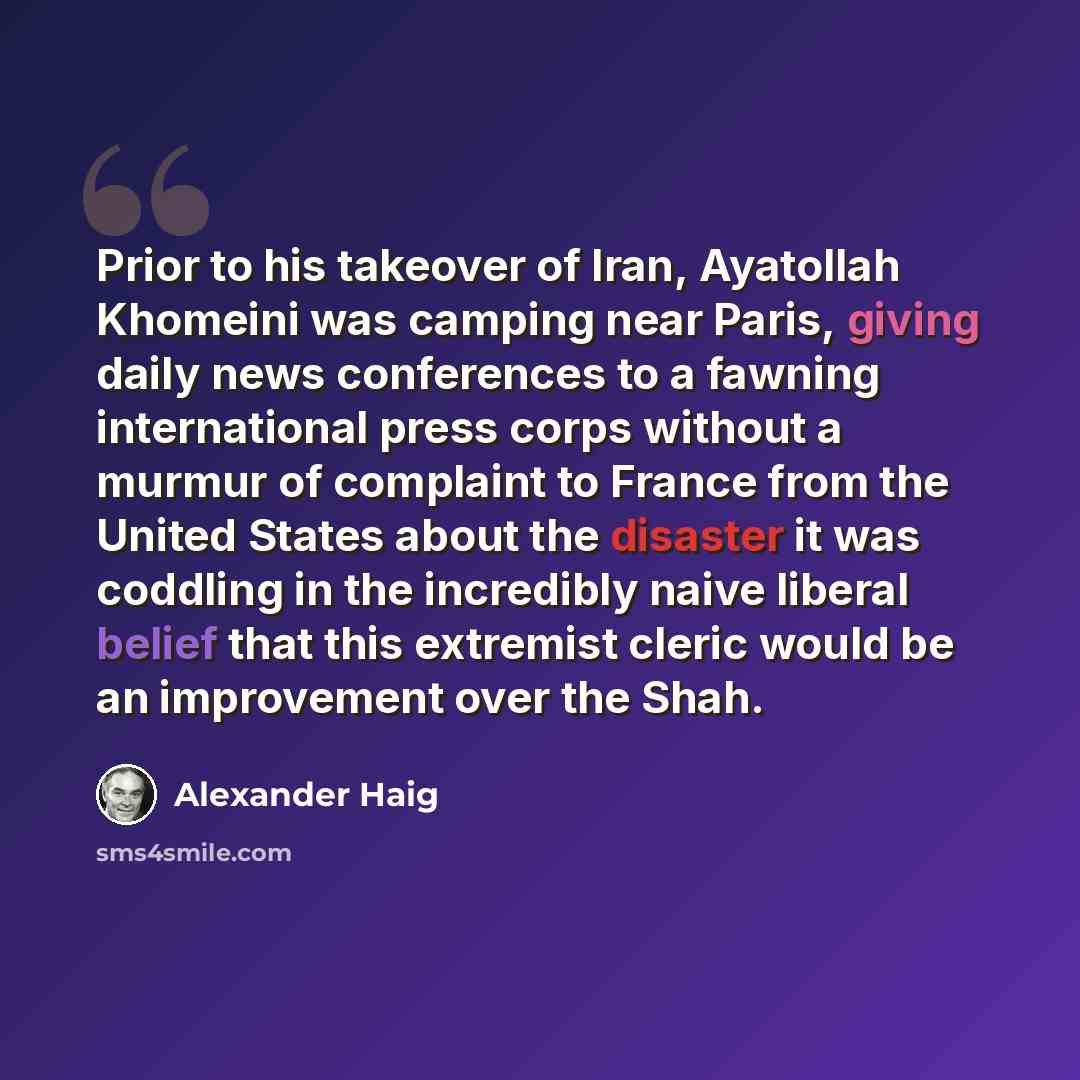 “Prior to his takeover of Iran, Ayatollah Khomeini was camping near Paris, giving daily news conferences to a fawning international press corps without a murmur of complaint to France from the United States about the disaster it was coddling in the incredibly naive liberal belief that this…” quote by Alexander Haig
