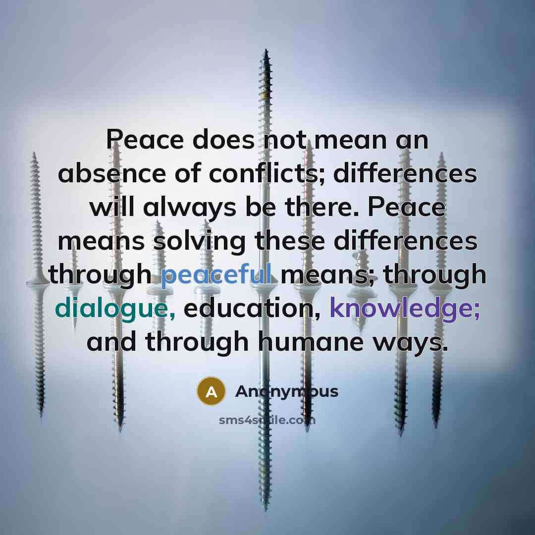 “Peace does not mean an absence of conflicts; differences will always be there. Peace means solving these differences through peaceful means; through dialogue, education, knowledge; and through humane ways.” quote by Anonymous