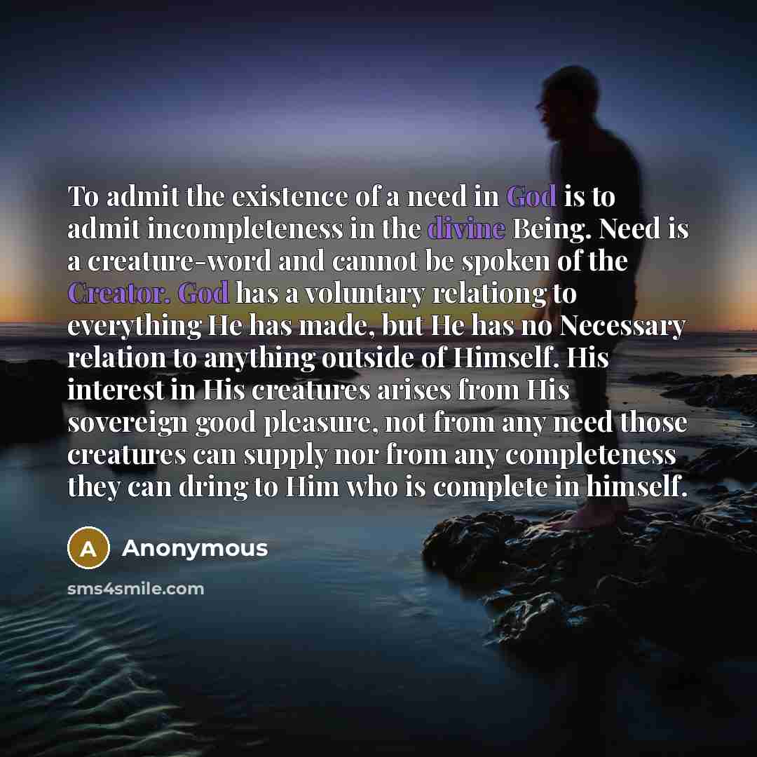 “To admit the existence of a need in God is to admit incompleteness in the divine Being. Need is a creature-word and cannot be spoken of the Creator. God has a voluntary relationg to everything He has made, but He has no Necessary relation to anything outside of Himself. His interest in His…” quote by Anonymous