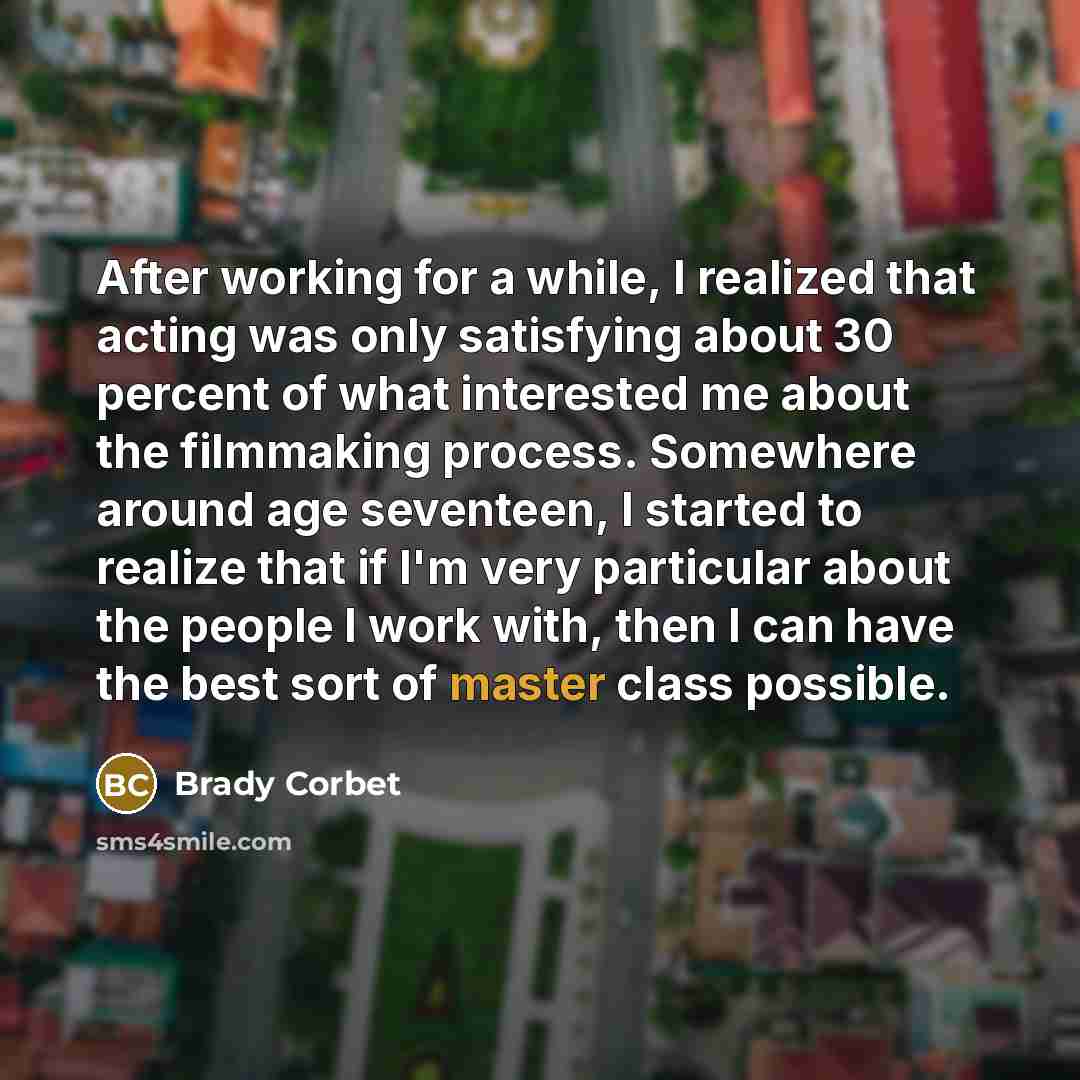 “After working for a while, I realized that acting was only satisfying about 30 percent of what interested me about the filmmaking process. Somewhere around age seventeen, I started to realize that if I'm very particular about the people I work with, then I can have the best sort of master class…” quote by Brady Corbet
