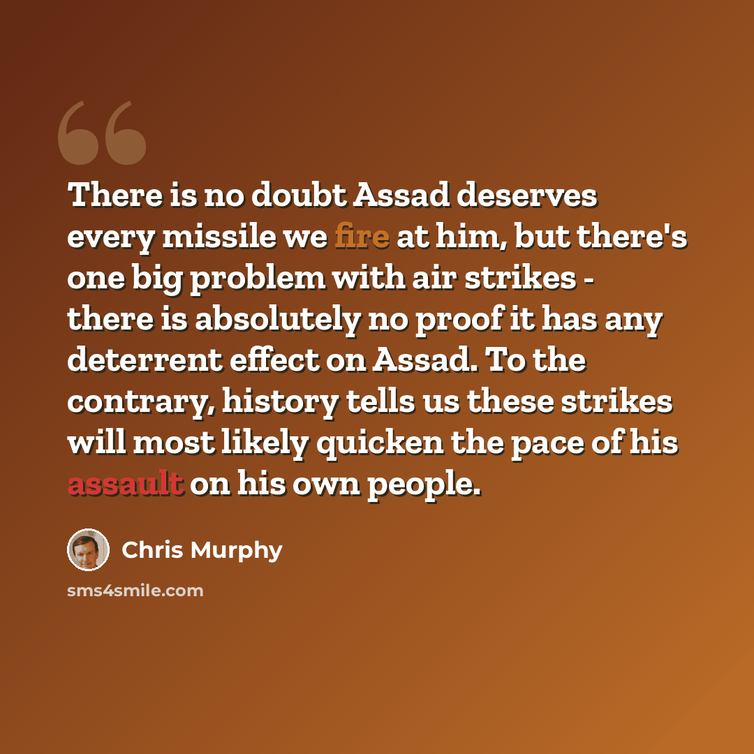 “There is no doubt Assad deserves every missile we fire at him, but there's one big problem with air strikes - there is absolutely no proof it has any deterrent effect on Assad. To the contrary, history tells us these strikes will most likely quicken the pace of his assault on his own people.” quote by Chris Murphy