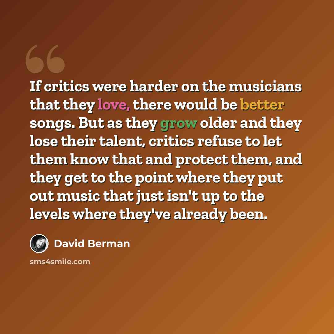 “If critics were harder on the musicians that they love, there would be better songs. But as they grow older and they lose their talent, critics refuse to let them know that and protect them, and they get to the point where they put out music that just isn't up to the levels where they've already…” quote by David Berman