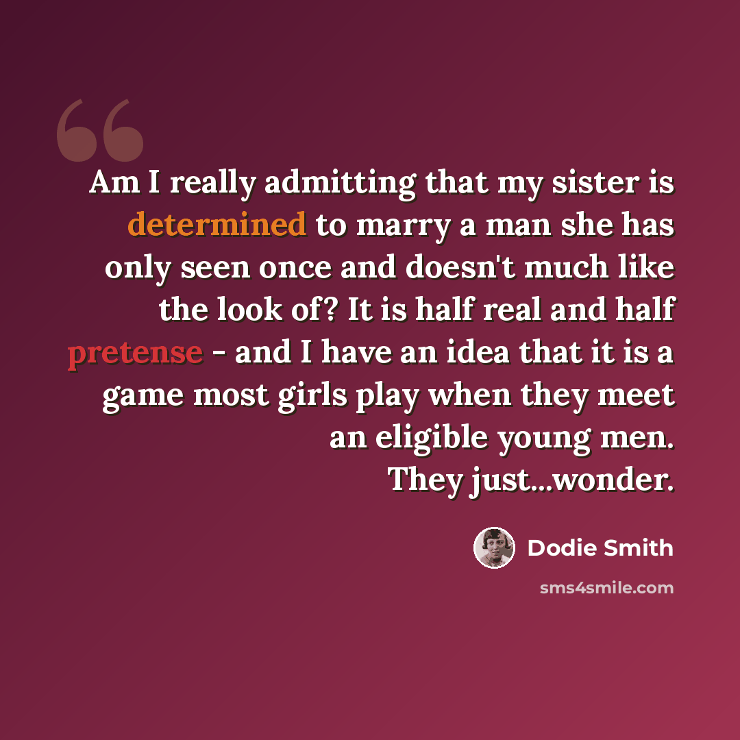 “Am I really admitting that my sister is determined to marry a man she has only seen once and doesn't much like the look of? It is half real and half pretense - and I have an idea that it is a game most girls play when they meet an eligible young men. They just...wonder.” quote by Dodie Smith