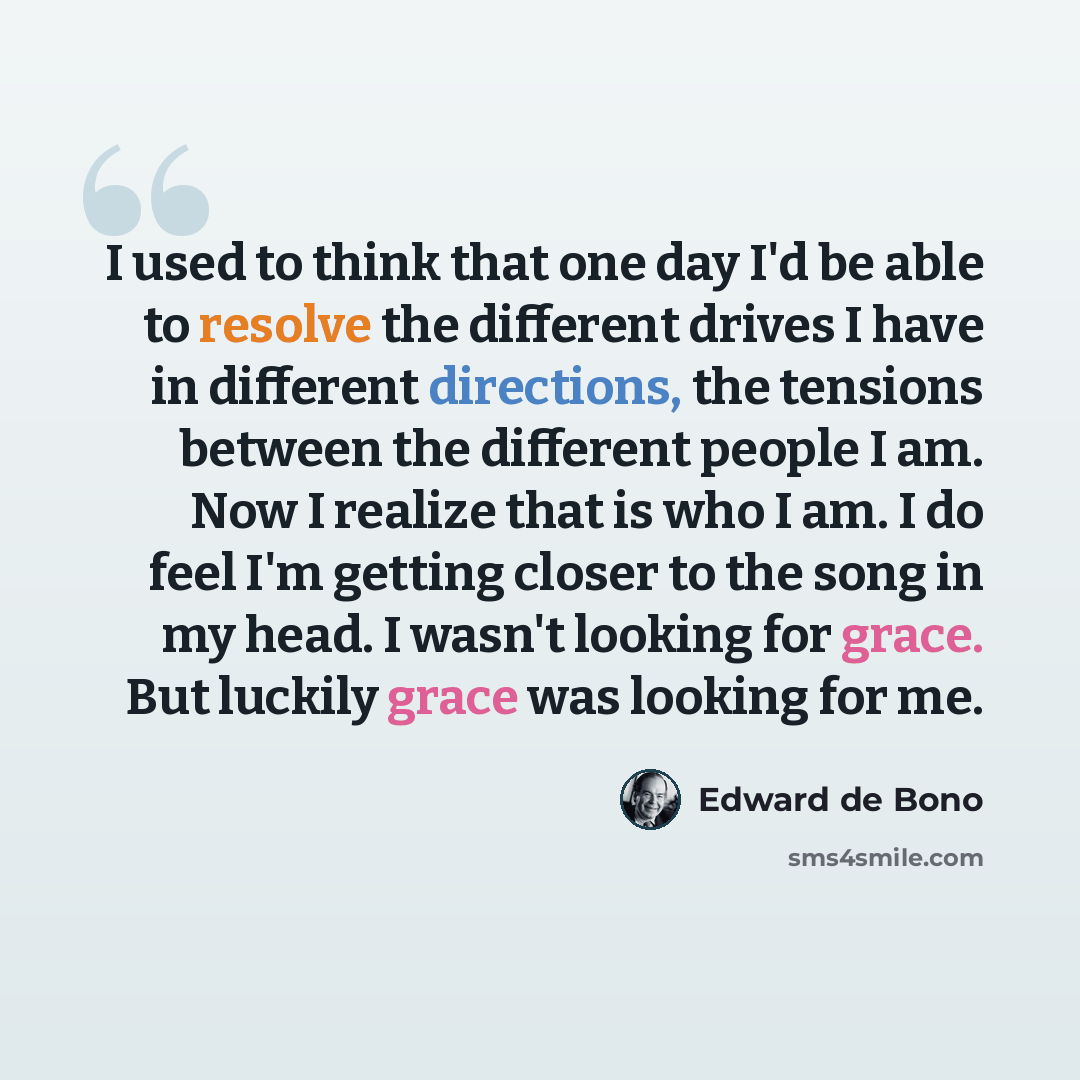 “I used to think that one day I'd be able to resolve the different drives I have in different directions, the tensions between the different people I am. Now I realize that is who I am. I do feel I'm getting closer to the song in my head. I wasn't looking for grace. But luckily grace was looking…” quote by Edward de Bono