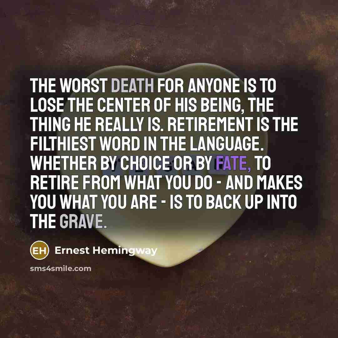 “The worst death for anyone is to lose the center of his being, the thing he really is. Retirement is the filthiest word in the language. Whether by choice or by fate, to retire from what you do - and makes you what you are - is to back up into the grave.” quote by Ernest Hemingway