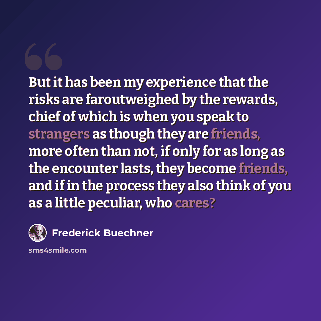 “But it has been my experience that the risks are faroutweighed by the rewards, chief of which is when you speak to strangers as though they are friends, more often than not, if only for as long as the encounter lasts, they become friends, and if in the process they also think of you as a little…” quote by Frederick Buechner