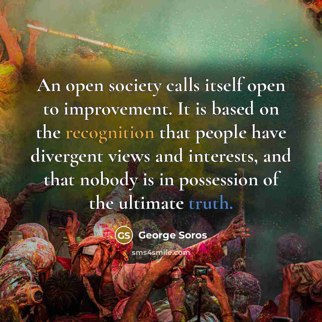 “An open society calls itself open to improvement. It is based on the recognition that people have divergent views and interests, and that nobody is in possession of the ultimate truth.” quote by George Soros