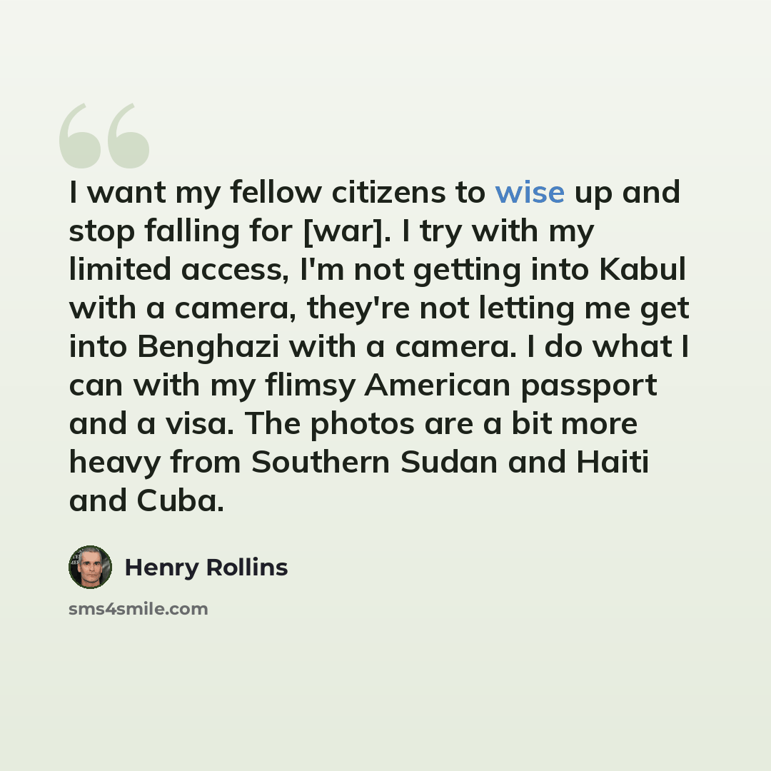 “I want my fellow citizens to wise up and stop falling for [war]. I try with my limited access, I'm not getting into Kabul with a camera, they're not letting me get into Benghazi with a camera. I do what I can with my flimsy American passport and a visa. The photos are a bit more heavy from…” quote by Henry Rollins