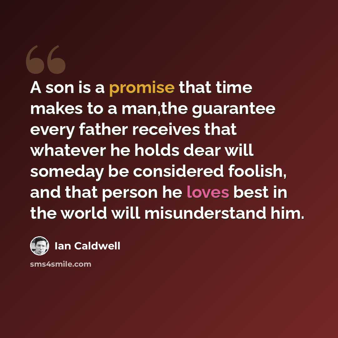 “A son is a promise that time makes to a man,the guarantee every father receives that whatever he holds dear will someday be considered foolish, and that person he loves best in the world will misunderstand him.” quote by Ian Caldwell