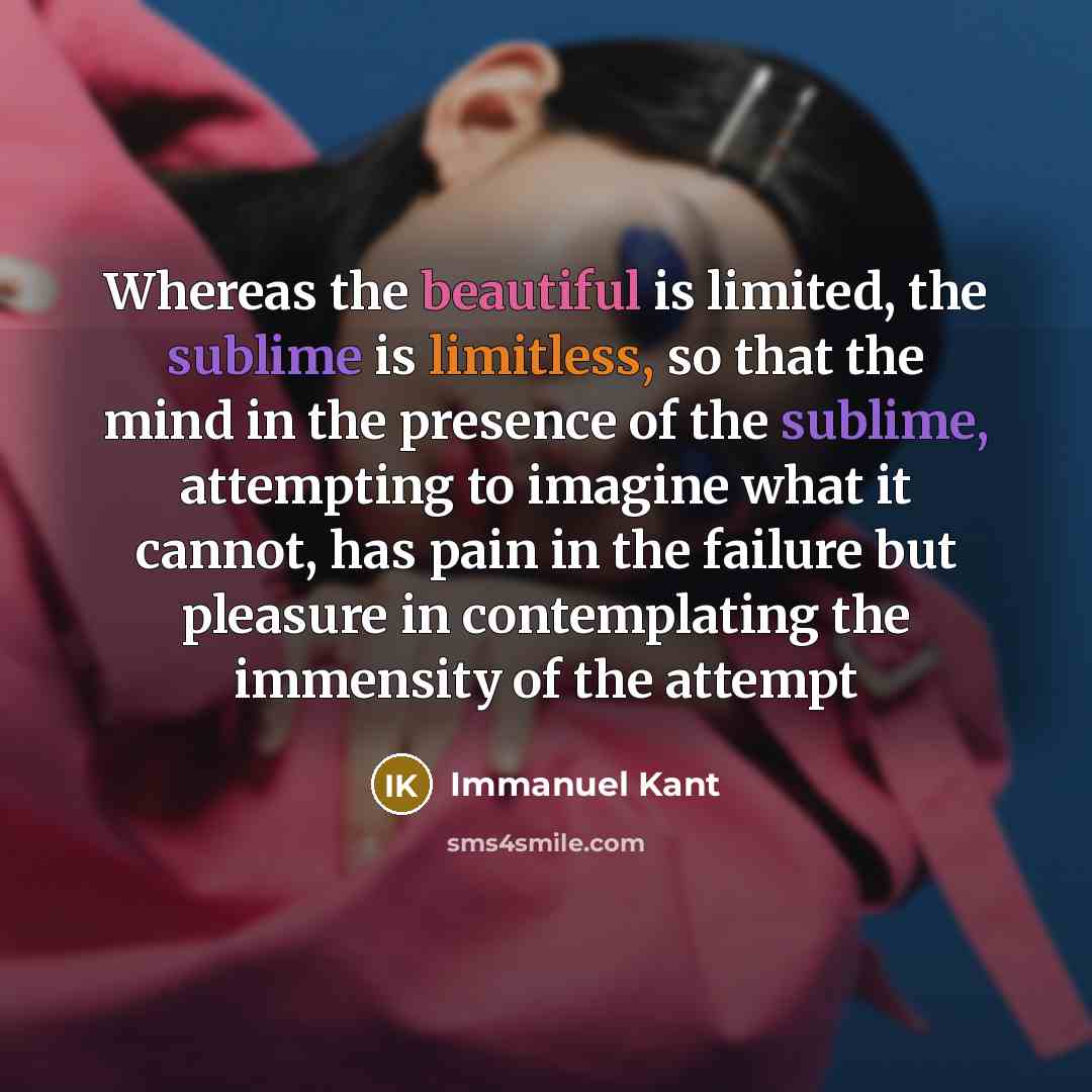 “Whereas the beautiful is limited, the sublime is limitless, so that the mind in the presence of the sublime, attempting to imagine what it cannot, has pain in the failure but pleasure in contemplating the immensity of the attempt” quote by Immanuel Kant