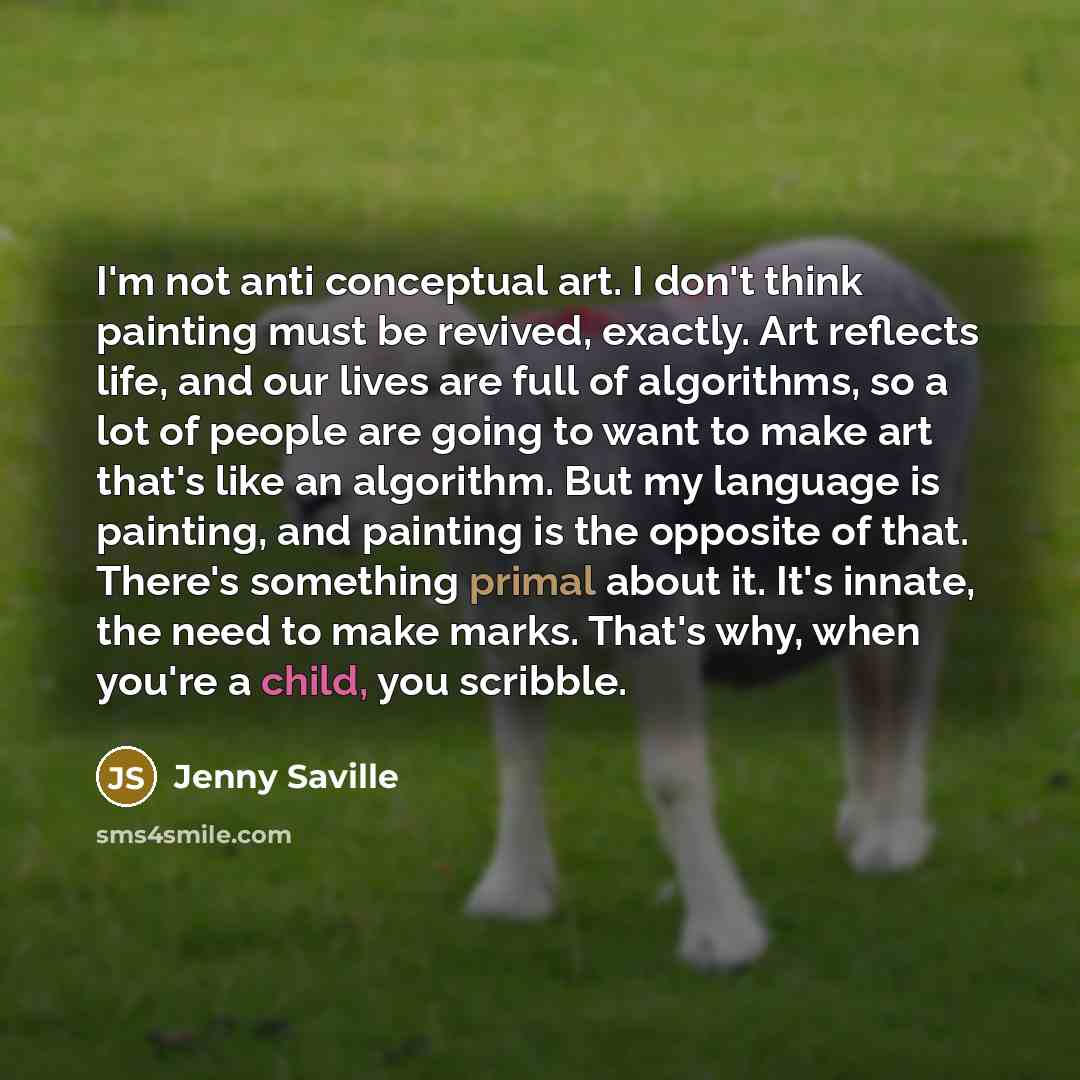 “I'm not anti conceptual art. I don't think painting must be revived, exactly. Art reflects life, and our lives are full of algorithms, so a lot of people are going to want to make art that's like an algorithm. But my language is painting, and painting is the opposite of that. There's something…” quote by Jenny Saville
