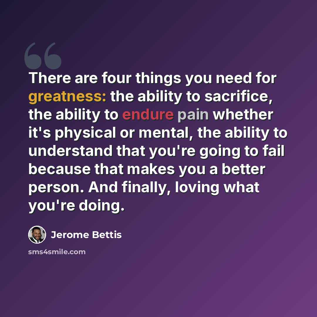 “There are four things you need for greatness: the ability to sacrifice, the ability to endure pain whether it's physical or mental, the ability to understand that you're going to fail because that makes you a better person. And finally, loving what you're doing.” quote by Jerome Bettis