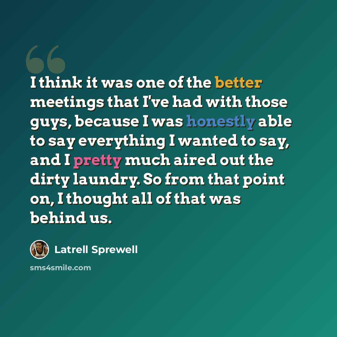“I think it was one of the better meetings that I've had with those guys, because I was honestly able to say everything I wanted to say, and I pretty much aired out the dirty laundry. So from that point on, I thought all of that was behind us.” quote by Latrell Sprewell