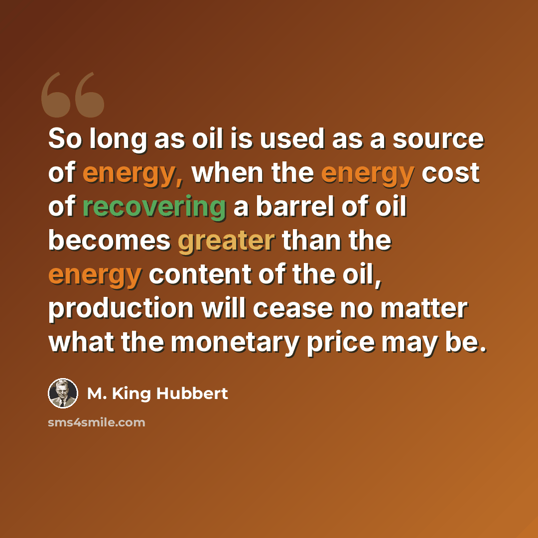 “So long as oil is used as a source of energy, when the energy cost of recovering a barrel of oil becomes greater than the energy content of the oil, production will cease no matter what the monetary price may be.” quote by M. King Hubbert