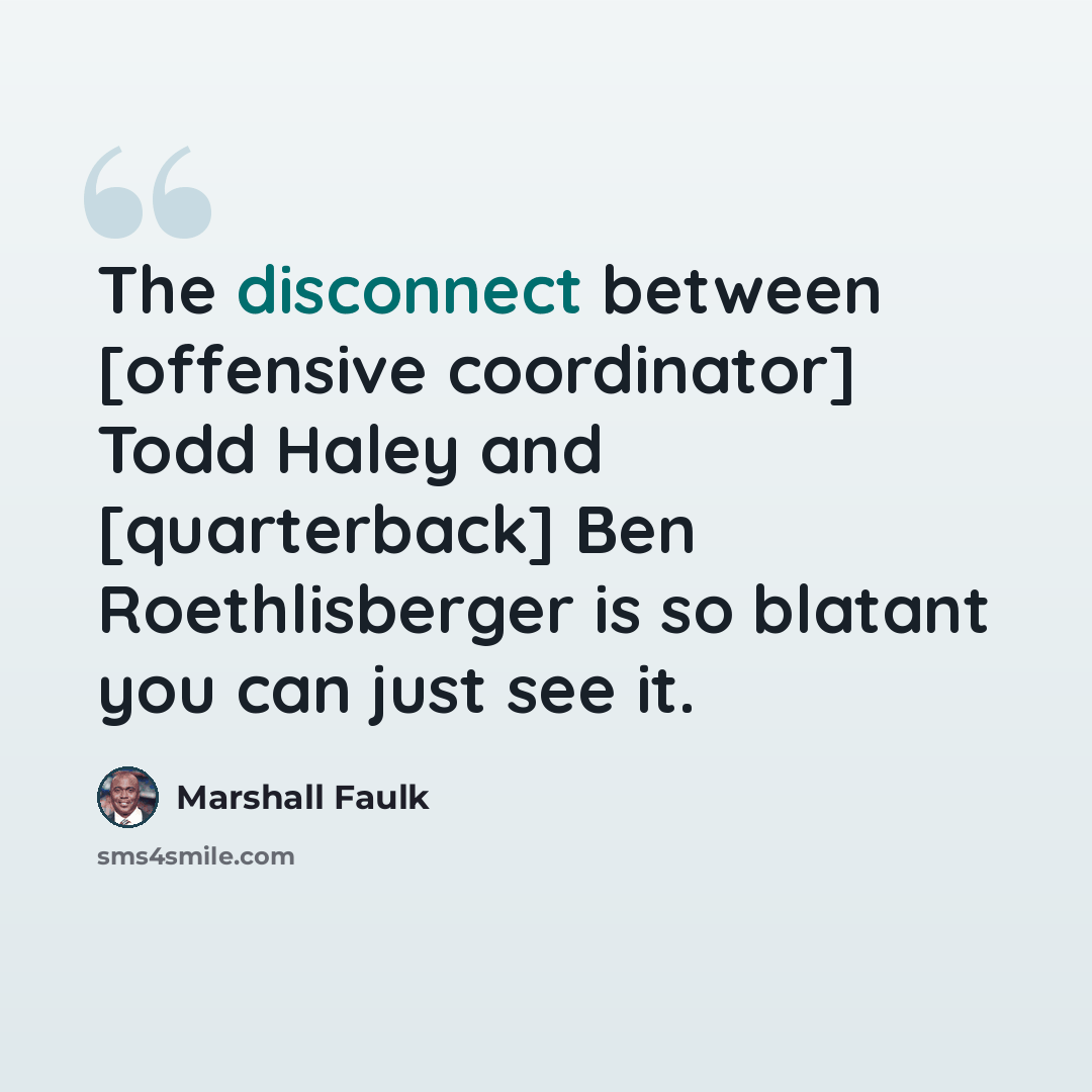 “The disconnect between [offensive coordinator] Todd Haley and [quarterback] Ben Roethlisberger is so blatant you can just see it.” quote by Marshall Faulk