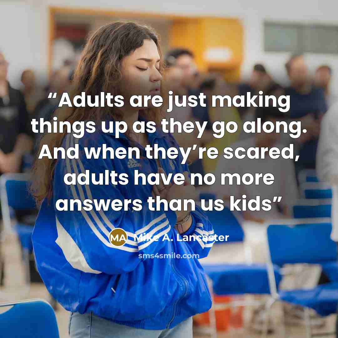 “Adults are just making things up as they go along. And when they’re scared, adults have no more answers than us kids” quote by Mike A. Lancaster