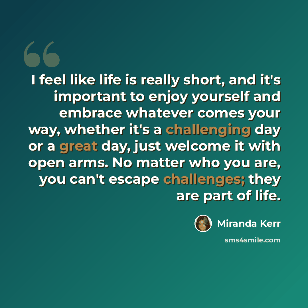 “I feel like life is really short, and it's important to enjoy yourself and embrace whatever comes your way, whether it's a challenging day or a great day, just welcome it with open arms. No matter who you are, you can't escape challenges; they are part of life.” quote by Miranda Kerr
