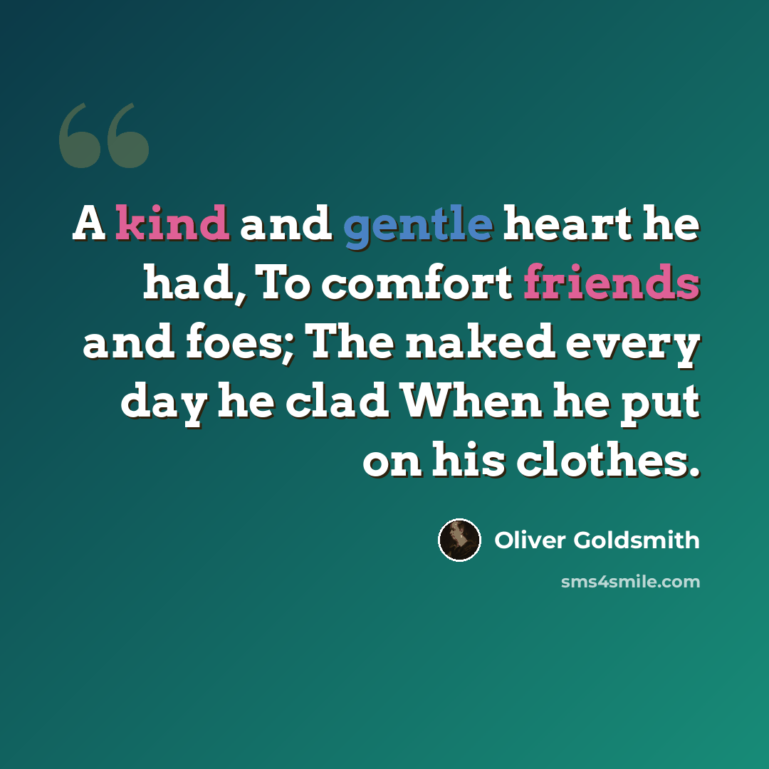 “A kind and gentle heart he had, To comfort friends and foes; The naked every day he clad When he put on his clothes.” quote by Oliver Goldsmith