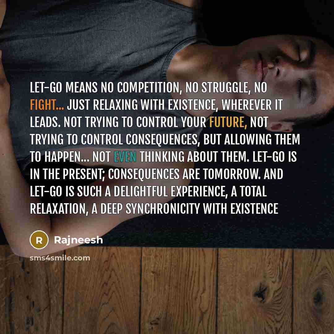“Let-go means no competition, no struggle, no fight... just relaxing with existence, wherever it leads. Not trying to control your future, not trying to control consequences, but allowing them to happen... not even thinking about them. Let-go is in the present; consequences are tomorrow. And let-go…” quote by Rajneesh