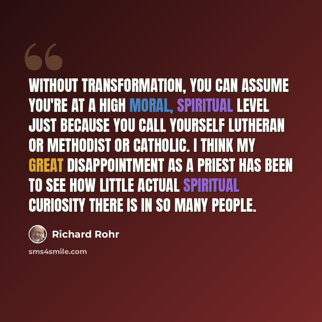 “Without transformation, you can assume you're at a high moral, spiritual level just because you call yourself Lutheran or Methodist or Catholic. I think my great disappointment as a priest has been to see how little actual spiritual curiosity there is in so many people.” quote by Richard Rohr