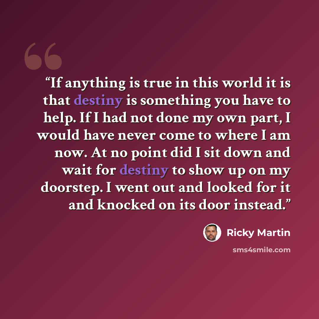 “If anything is true in this world it is that destiny is something you have to help. If I had not done my own part, I would have never come to where I am now. At no point did I sit down and wait for destiny to show up on my doorstep. I went out and looked for it and knocked on its door instead.” quote by Ricky Martin