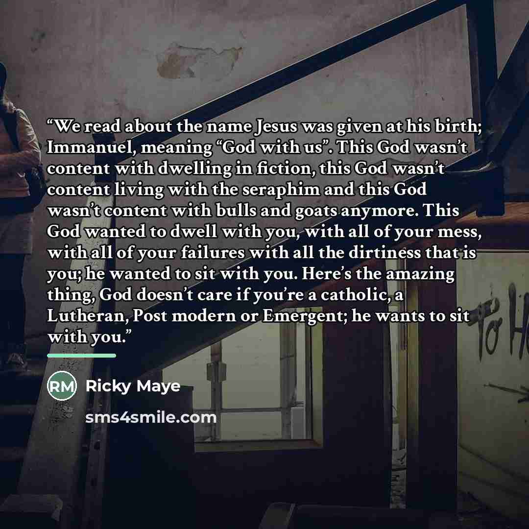 “We read about the name Jesus was given at his birth; Immanuel, meaning “God with us”. This God wasn’t content with dwelling in fiction, this God wasn’t content living with the seraphim and this God wasn’t content with bulls and goats anymore. This God wanted to dwell with you, with all of your…” quote by Ricky Maye