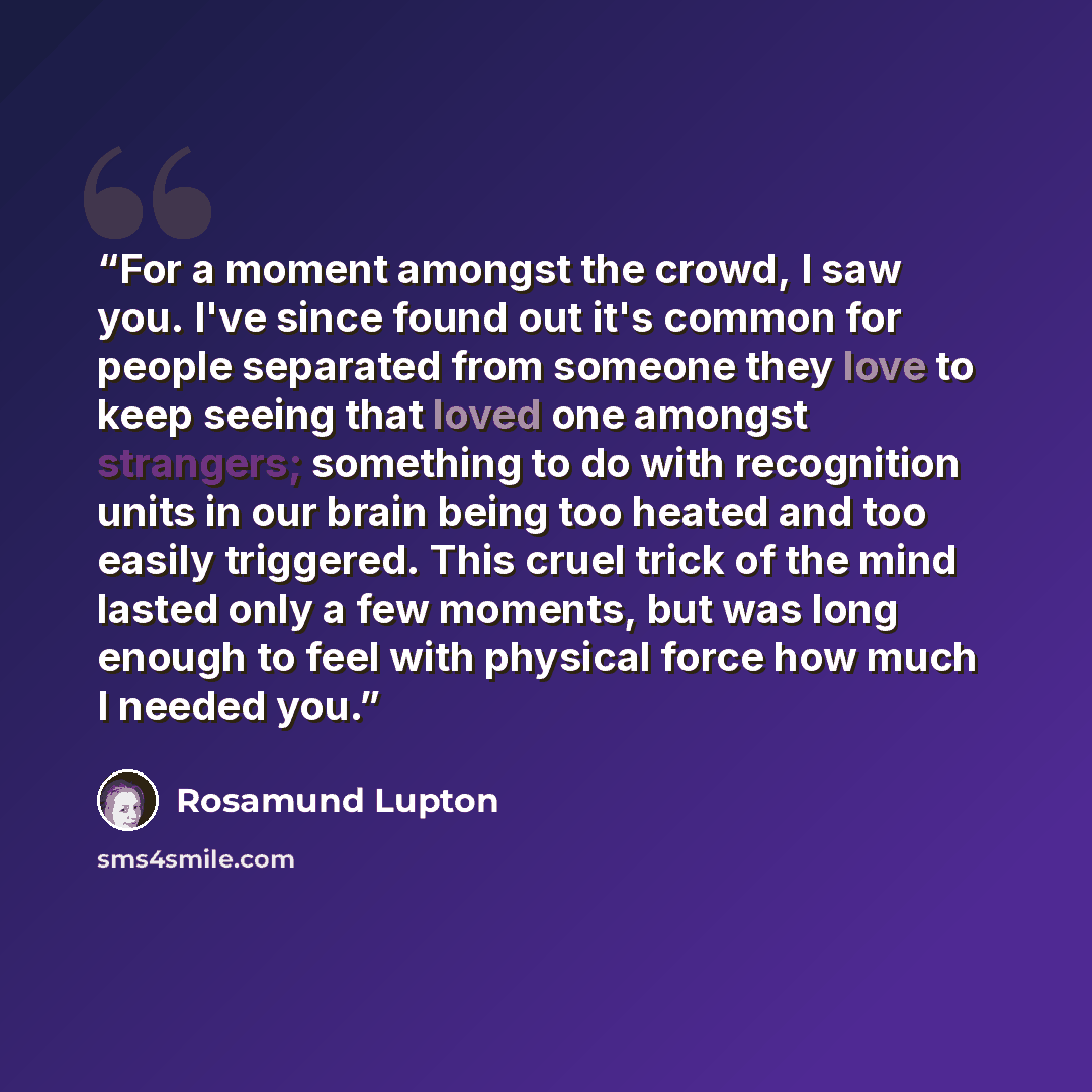 “For a moment amongst the crowd, I saw you. I've since found out it's common for people separated from someone they love to keep seeing that loved one amongst strangers; something to do with recognition units in our brain being too heated and too easily triggered. This cruel trick of the mind…” quote by Rosamund Lupton