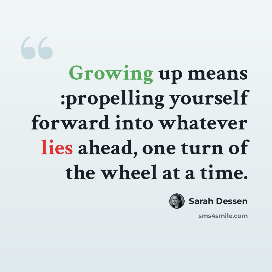 “Growing up means :propelling yourself forward into whatever lies ahead, one turn of the wheel at a time.” quote by Sarah Dessen