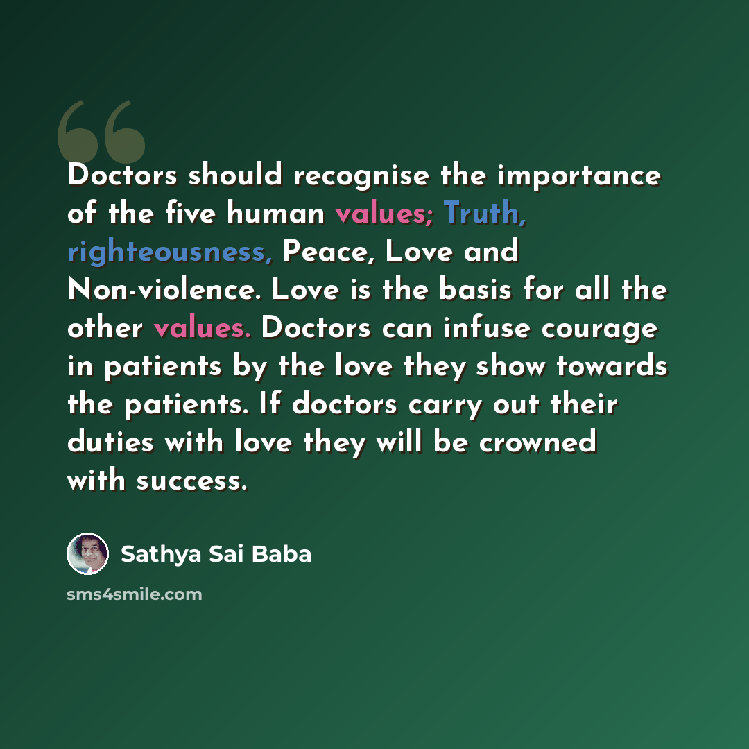 “Doctors should recognise the importance of the five human values; Truth, righteousness, Peace, Love and Non-violence. Love is the basis for all the other values. Doctors can infuse courage in patients by the love they show towards the patients. If doctors carry out their duties with love they will…” quote by Sathya Sai Baba