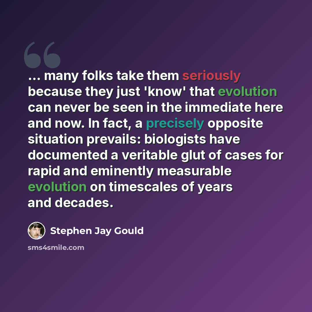 “... many folks take them seriously because they just 'know' that evolution can never be seen in the immediate here and now. In fact, a precisely opposite situation prevails: biologists have documented a veritable glut of cases for rapid and eminently measurable evolution on timescales of years and…” quote by Stephen Jay Gould