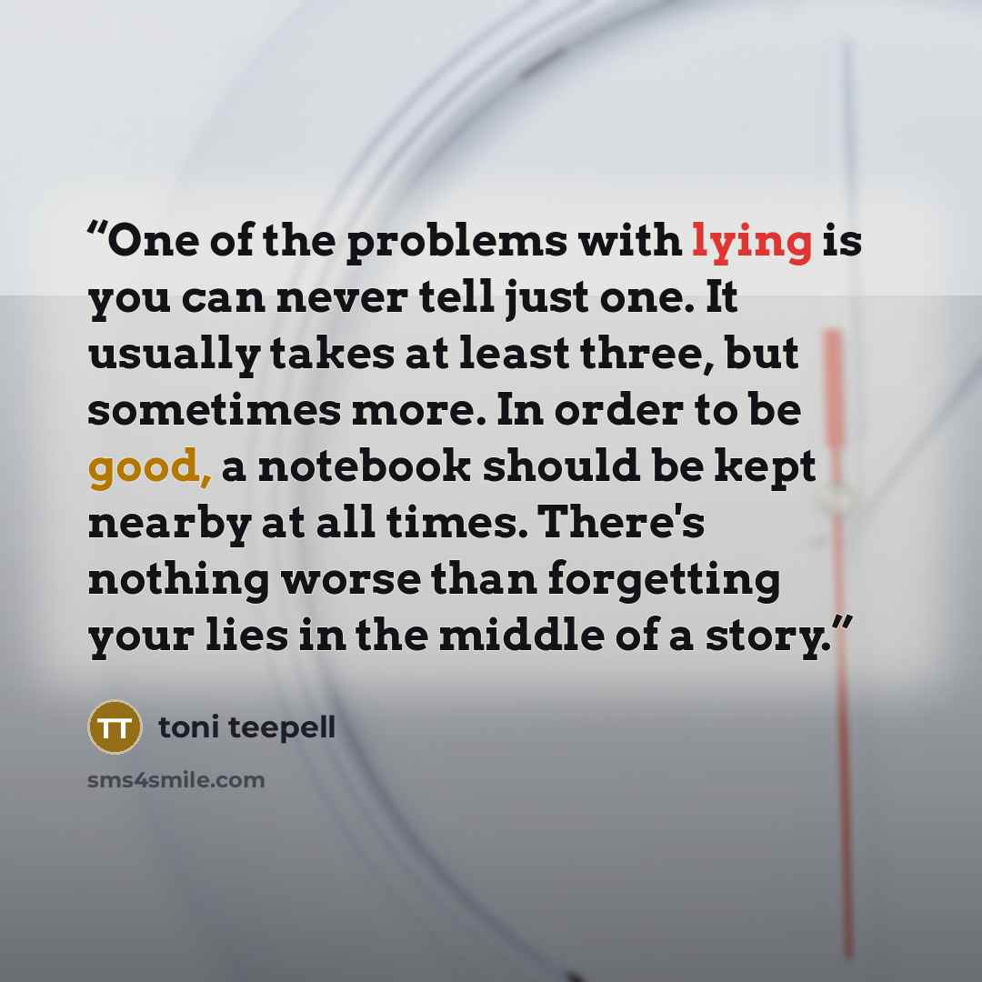 “One of the problems with lying is you can never tell just one. It usually takes at least three, but sometimes more. In order to be good, a notebook should be kept nearby at all times. There's nothing worse than forgetting your lies in the middle of a story.” quote by Toni Teepell