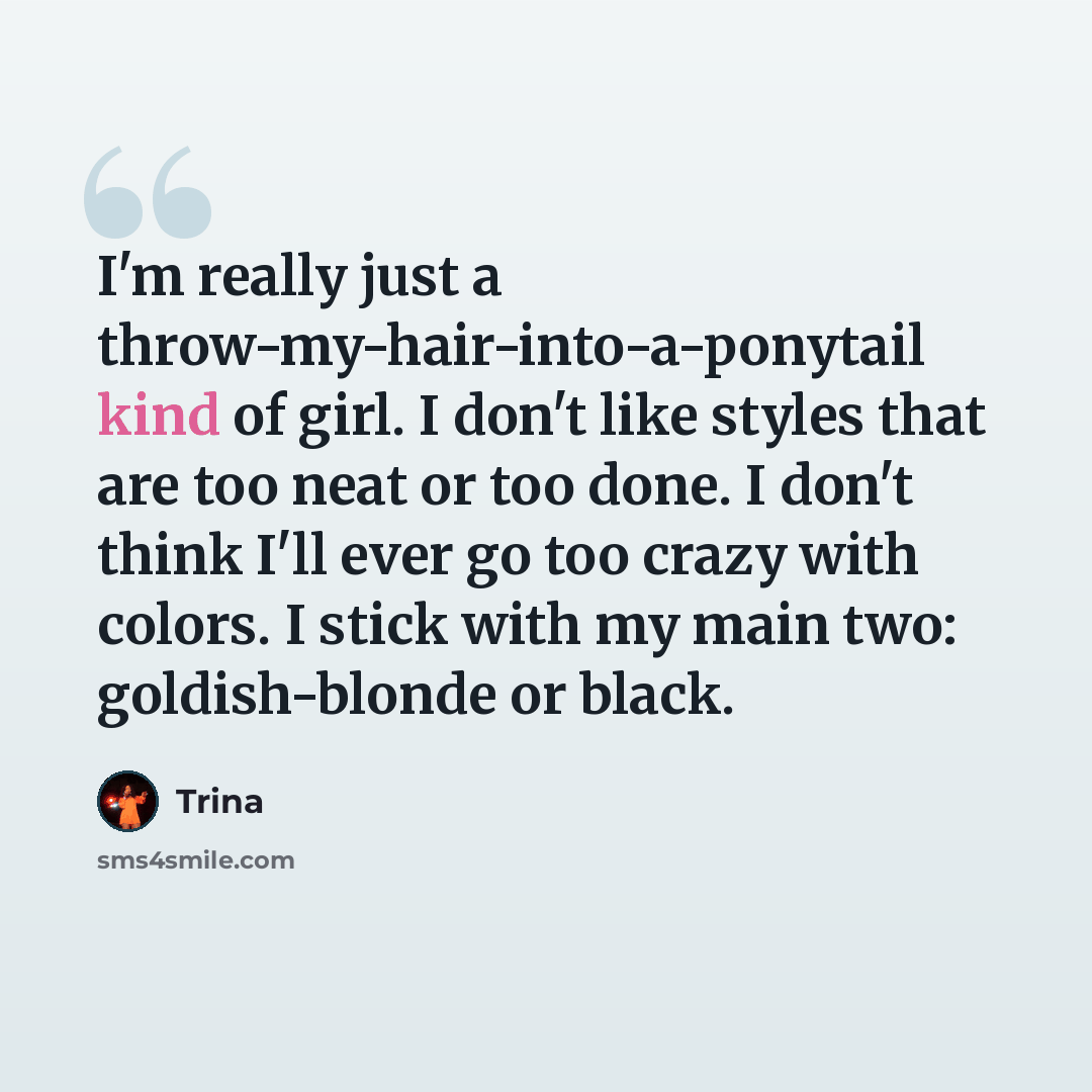 “I'm really just a throw-my-hair-into-a-ponytail kind of girl. I don't like styles that are too neat or too done. I don't think I'll ever go too crazy with colors. I stick with my main two: goldish-blonde or black.” quote by Trina