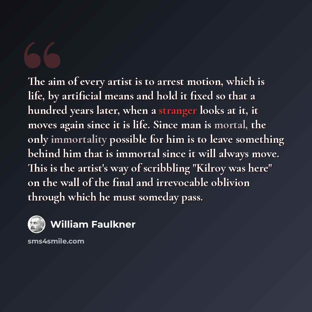 “The aim of every artist is to arrest motion, which is life, by artificial means and hold it fixed so that a hundred years later, when a stranger looks at it, it moves again since it is life. Since man is mortal, the only immortality possible for him is to leave something behind him that is…” quote by William Faulkner