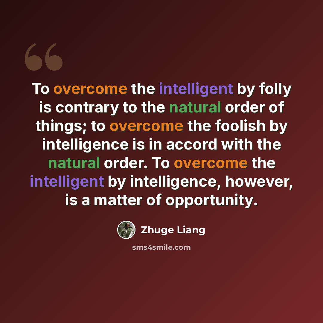 “To overcome the intelligent by folly is contrary to the natural order of things; to overcome the foolish by intelligence is in accord with the natural order. To overcome the intelligent by intelligence, however, is a matter of opportunity.” quote by Zhuge Liang