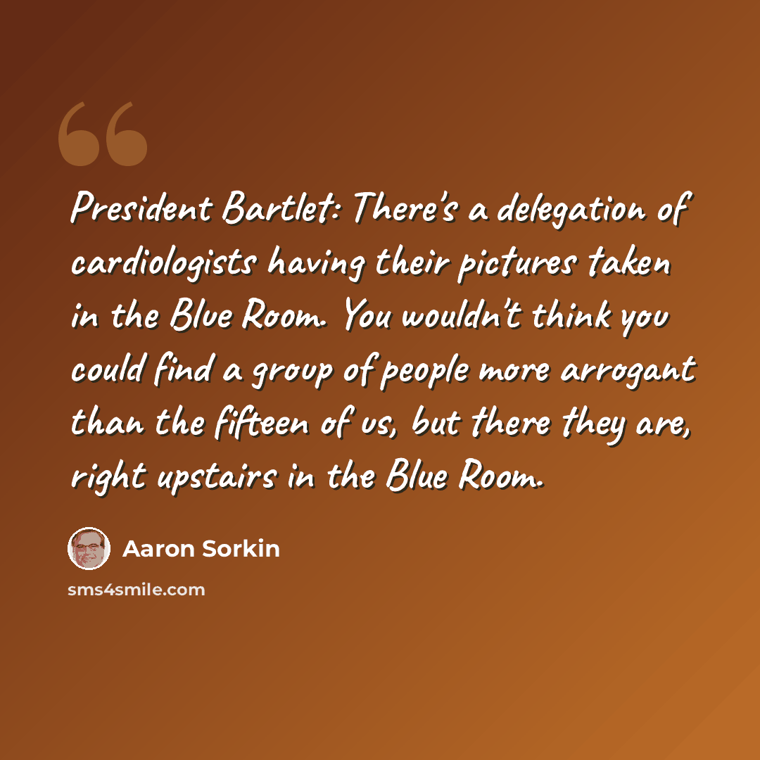 “President Bartlet: There's a delegation of cardiologists having their pictures taken in the Blue Room. You wouldn't think you could find a group of people more arrogant than the fifteen of us, but there they are, right upstairs in the Blue Room.” quote by Aaron Sorkin