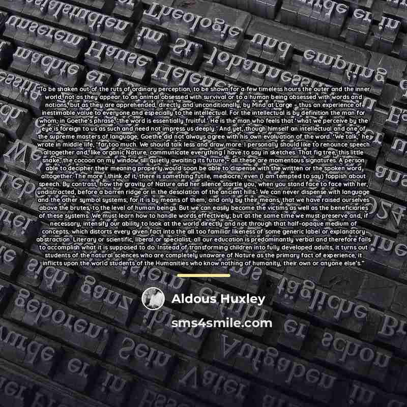 “To be shaken out of the ruts of ordinary perception, to be shown for a few timeless hours the outer and the inner world, not as they appear to an animal obsessed with survival or to a human being obsessed with words and notions, but as they are apprehended, directly and unconditionally, by Mind at…” quote by Aldous Huxley