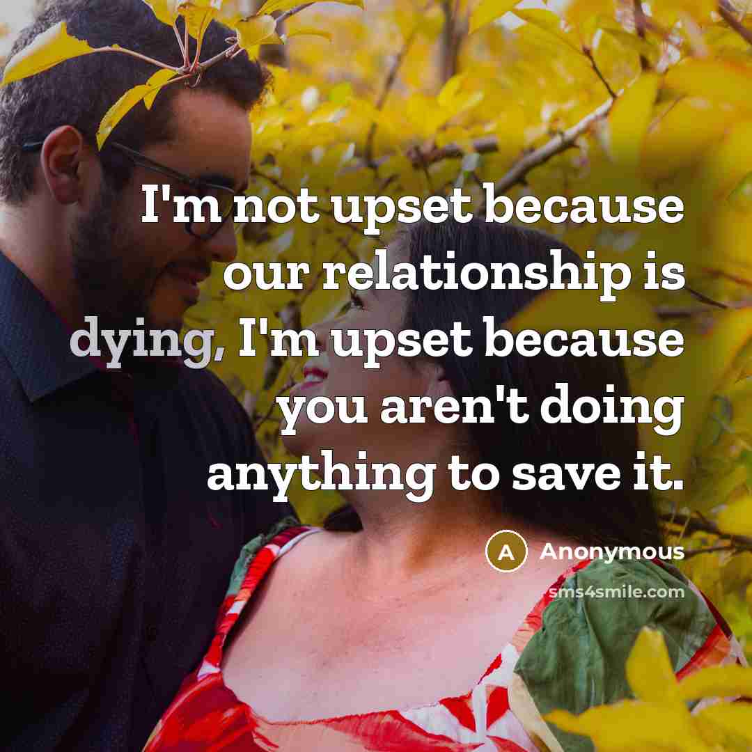 “I'm not upset because our relationship is dying, I'm upset because you aren't doing anything to save it.” quote by Anonymous