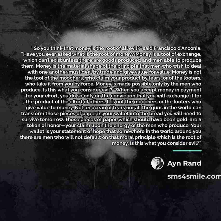 “So you think that money is the root of all evil?” said Francisco d’Anconia. “Have you ever asked what is the root of money? Money is a tool of exchange, which can’t exist unless there are goods produced and men able to produce them. Money is the material shape of the principle that men who wish to…” quote by Ayn Rand