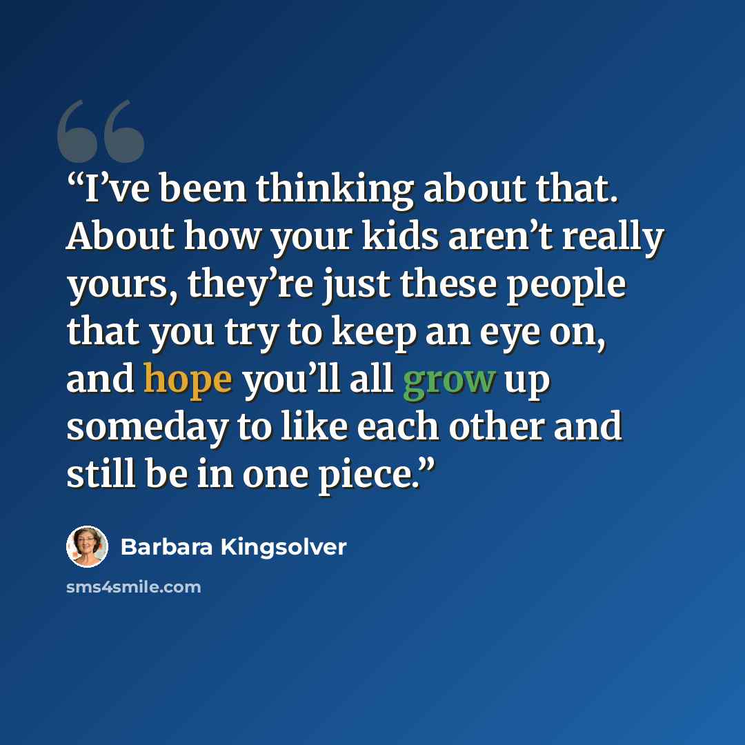 “I’ve been thinking about that. About how your kids aren’t really yours, they’re just these people that you try to keep an eye on, and hope you’ll all grow up someday to like each other and still be in one piece.” quote by Barbara Kingsolver