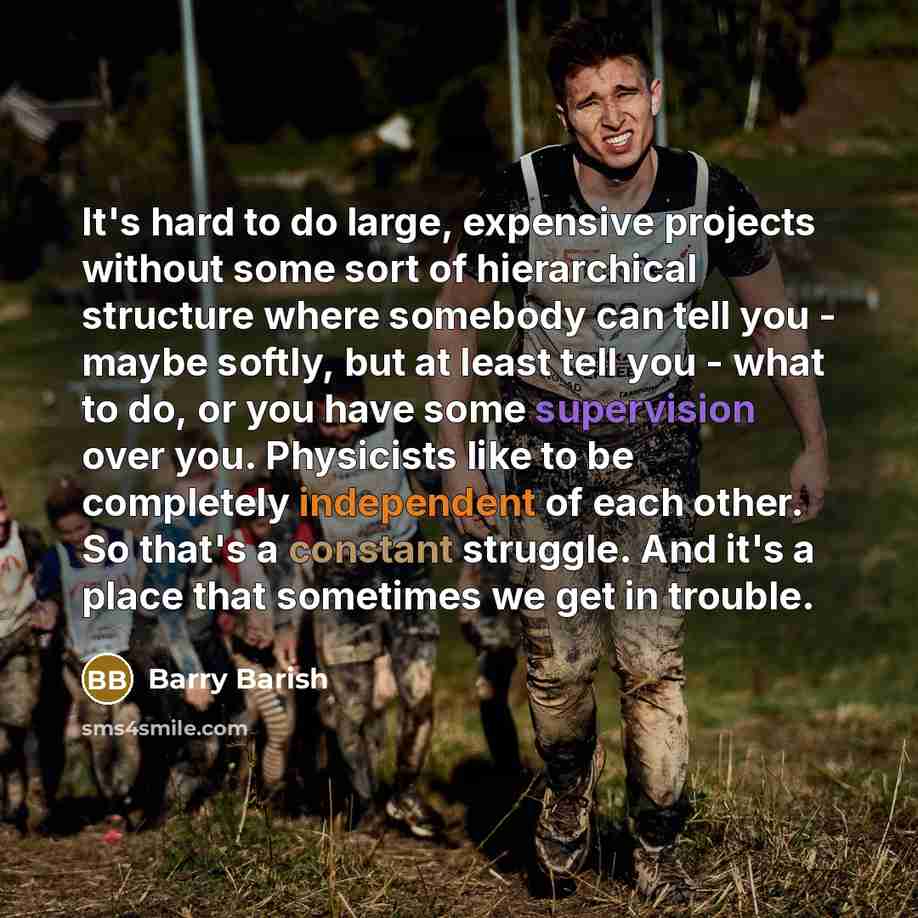 “It's hard to do large, expensive projects without some sort of hierarchical structure where somebody can tell you - maybe softly, but at least tell you - what to do, or you have some supervision over you. Physicists like to be completely independent of each other. So that's a constant struggle…” quote by Barry Barish